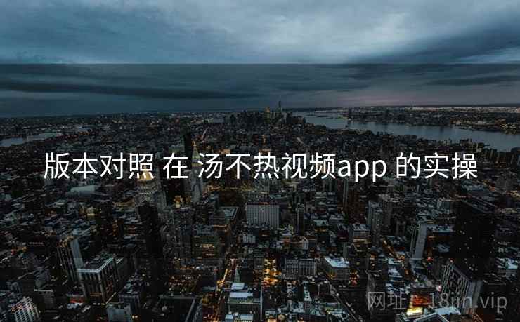 版本对照 在 汤不热视频app 的实操
