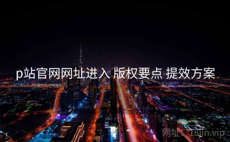 p站官网网址进入 版权要点 提效方案
