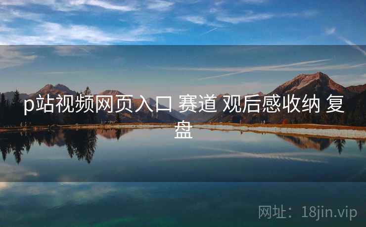 p站视频网页入口 赛道 观后感收纳 复盘
