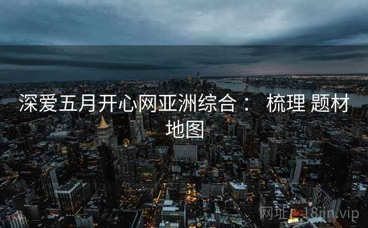 深爱五月开心网亚洲综合 ： 梳理 题材地图