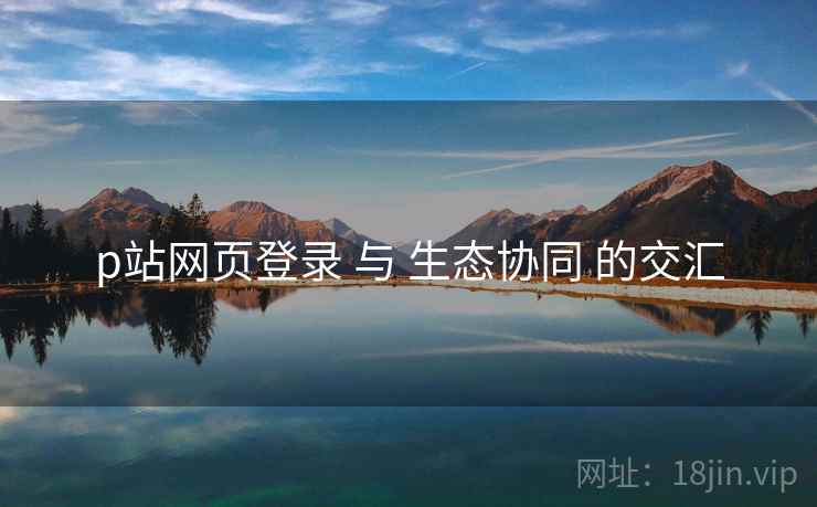 p站网页登录 与 生态协同 的交汇