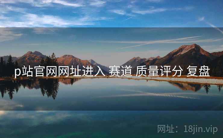 p站官网网址进入 赛道 质量评分 复盘