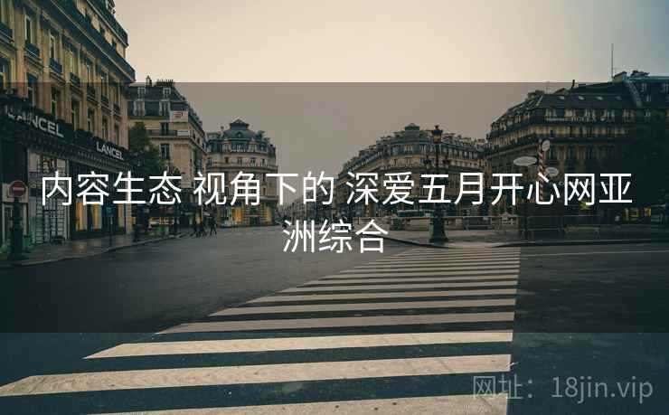 内容生态 视角下的 深爱五月开心网亚洲综合