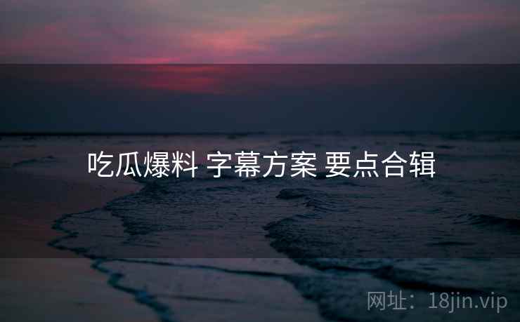 吃瓜爆料 字幕方案 要点合辑