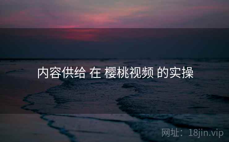 内容供给 在 樱桃视频 的实操
