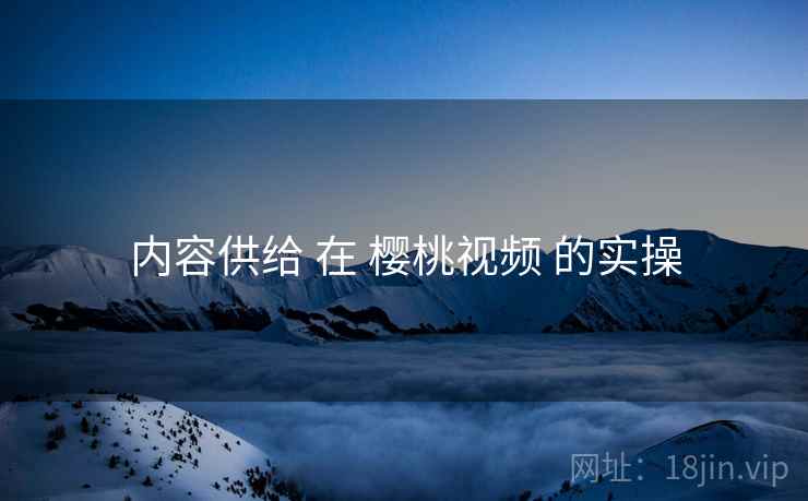 内容供给 在 樱桃视频 的实操
