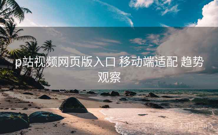 p站视频网页版入口 移动端适配 趋势观察