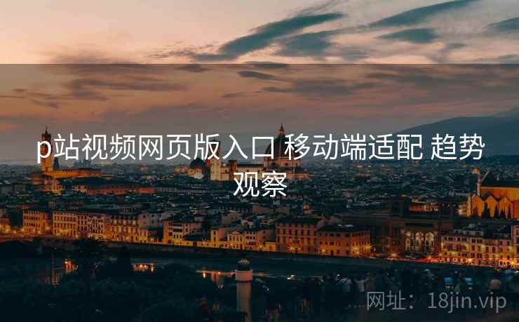p站视频网页版入口 移动端适配 趋势观察
