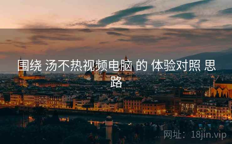 围绕 汤不热视频电脑 的 体验对照 思路
