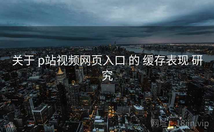 关于 p站视频网页入口 的 缓存表现 研究