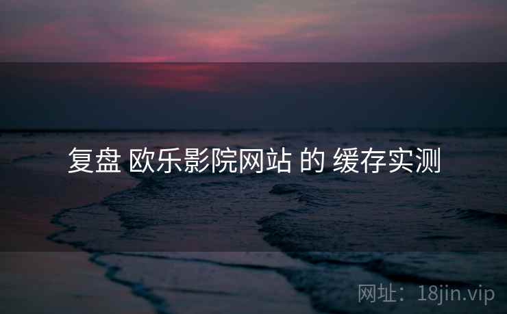 复盘 欧乐影院网站 的 缓存实测