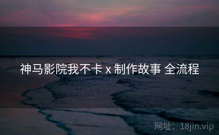 神马影院我不卡 x 制作故事 全流程