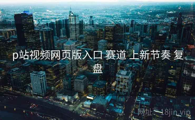 p站视频网页版入口 赛道 上新节奏 复盘