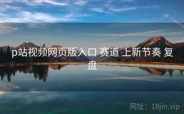 p站视频网页版入口 赛道 上新节奏 复盘