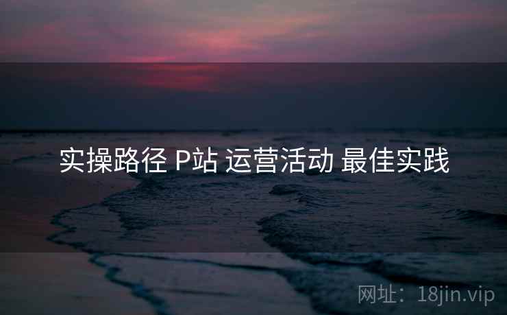 实操路径 P站 运营活动 最佳实践