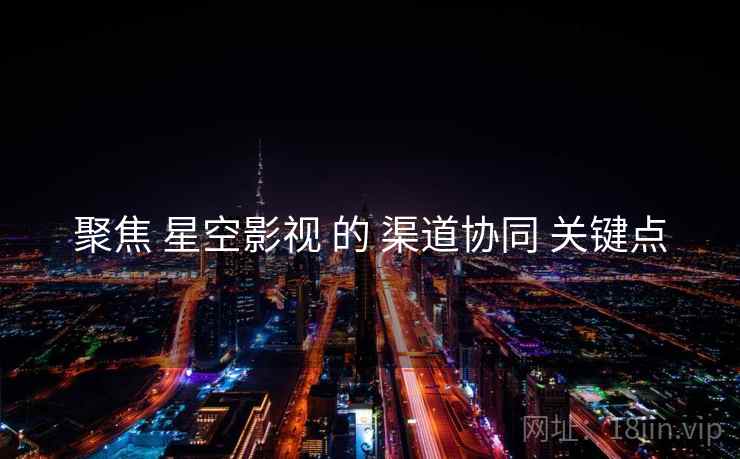 聚焦 星空影视 的 渠道协同 关键点
